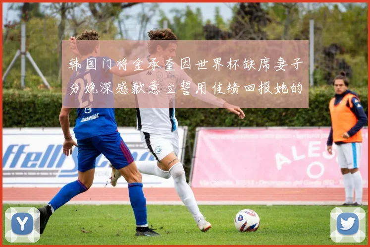 韩国门将金承奎因世界杯缺席妻子分娩深感歉意立誓用佳绩回报她的支持与爱