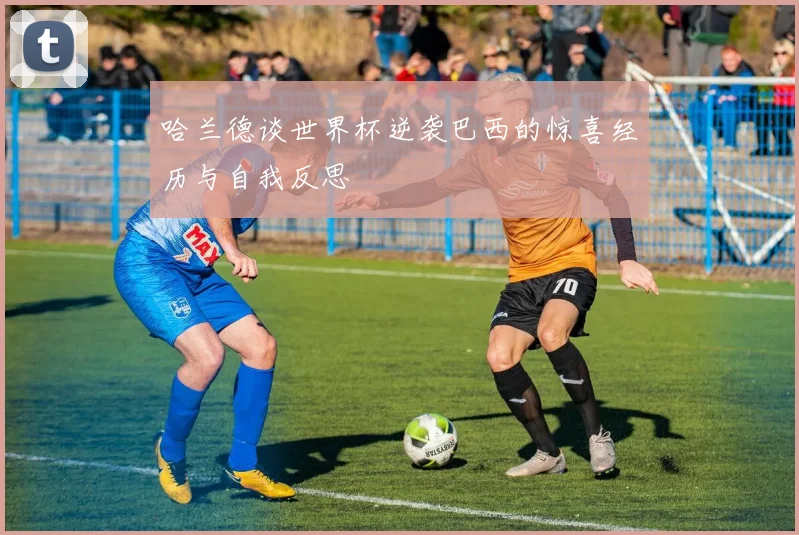 哈兰德谈世界杯逆袭巴西的惊喜经历与自我反思