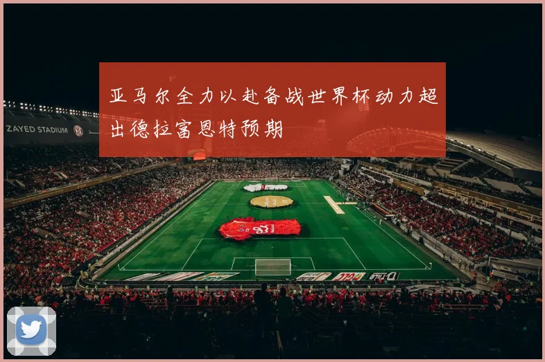 亚马尔全力以赴备战世界杯动力超出德拉富恩特预期