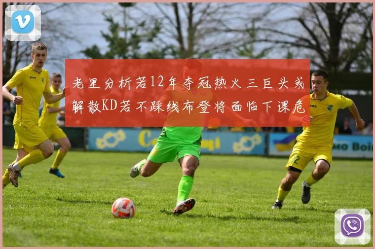 老里分析若12年夺冠热火三巨头或解散KD若不踩线布登将面临下课危机