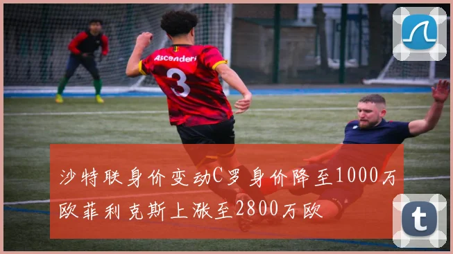 沙特联身价变动C罗身价降至1000万欧菲利克斯上涨至2800万欧