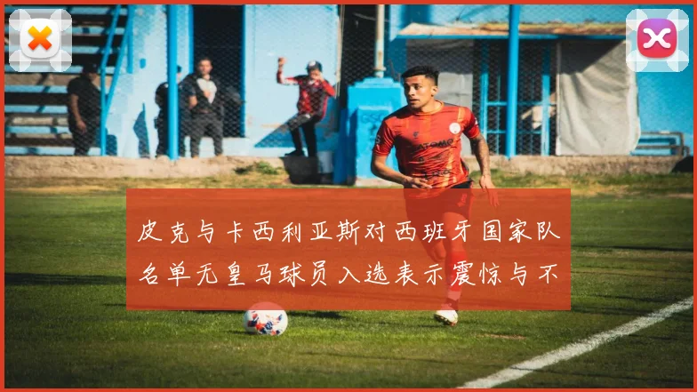 皮克与卡西利亚斯对西班牙国家队名单无皇马球员入选表示震惊与不解