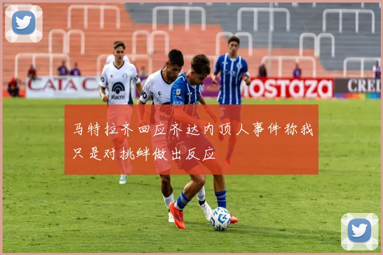马特拉齐回应齐达内顶人事件称我只是对挑衅做出反应