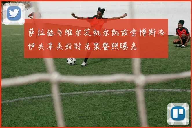 萨拉赫与维尔茨凯尔凯兹索博斯洛伊共享美好时光聚餐照曝光
