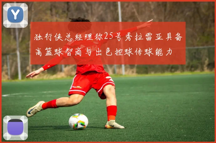 独行侠总经理称25号秀拉雷亚具备高篮球智商与出色控球传球能力