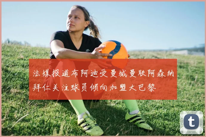 法媒报道布阿迪受曼城曼联阿森纳拜仁关注球员倾向加盟大巴黎