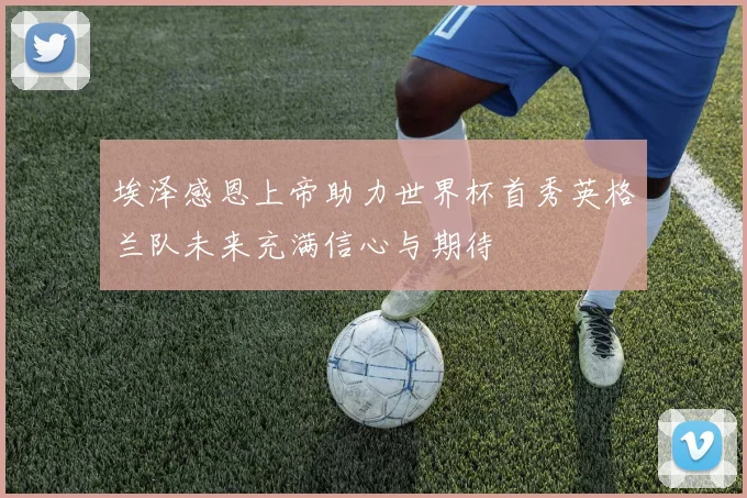 埃泽感恩上帝助力世界杯首秀英格兰队未来充满信心与期待
