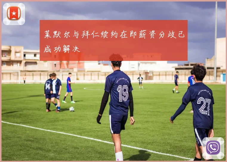 莱默尔与拜仁续约在即薪资分歧已成功解决