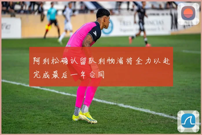 阿利松确认留队利物浦将全力以赴完成最后一年合同