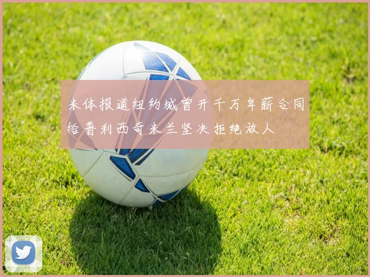 米体报道纽约城曾开千万年薪合同给普利西奇米兰坚决拒绝放人