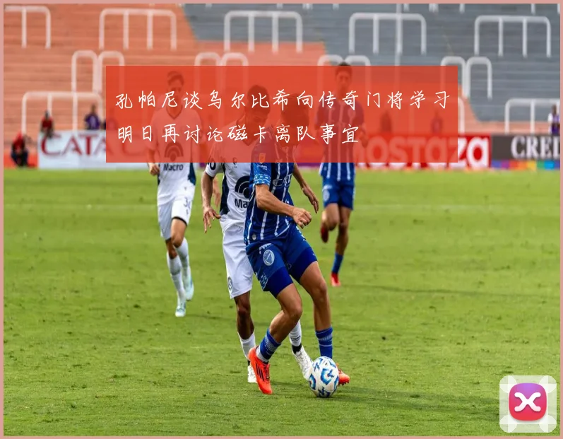 孔帕尼谈乌尔比希向传奇门将学习明日再讨论磁卡离队事宜