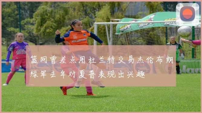 篮网曾差点用杜兰特交易杰伦布朗绿军去年对夏普表现出兴趣