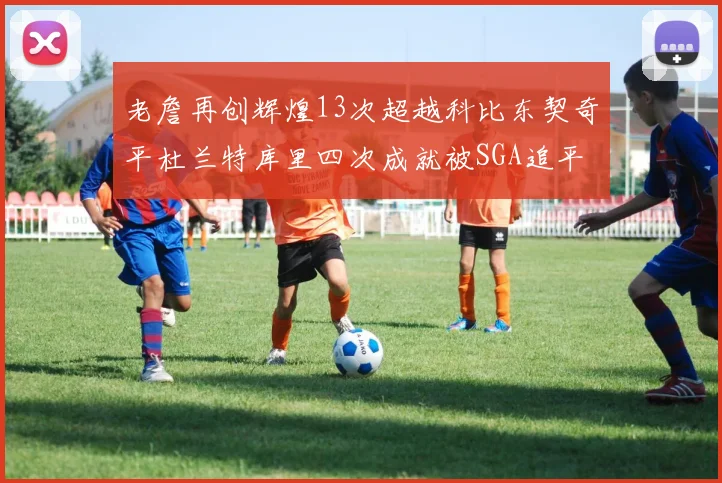 老詹再创辉煌13次超越科比东契奇平杜兰特库里四次成就被SGA追平