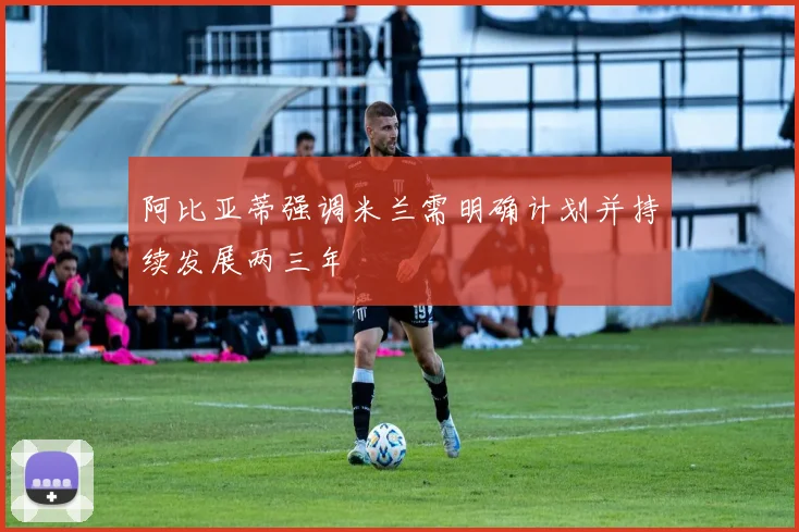 阿比亚蒂强调米兰需明确计划并持续发展两三年