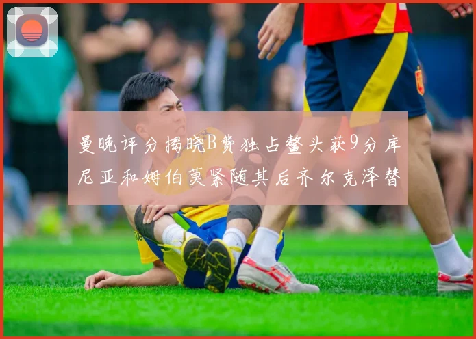 曼晚评分揭晓B费独占鳌头获9分库尼亚和姆伯莫紧随其后齐尔克泽替补仅得5分