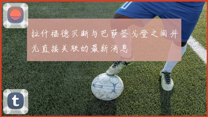 拉什福德买断与巴萨签戈登之间并无直接关联的最新消息